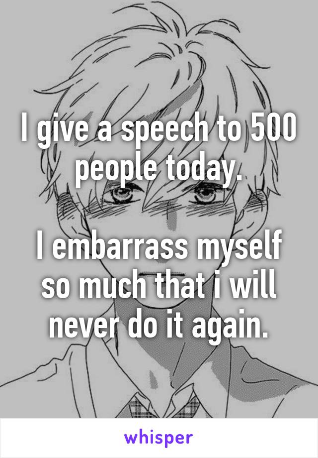 I give a speech to 500 people today.

I embarrass myself so much that i will never do it again.