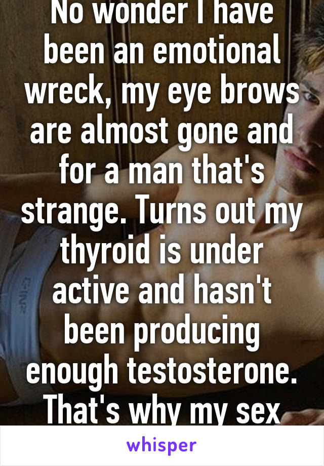 No wonder I have been an emotional wreck, my eye brows are almost gone and for a man that's strange. Turns out my thyroid is under active and hasn't been producing enough testosterone. That's why my sex drive is gone