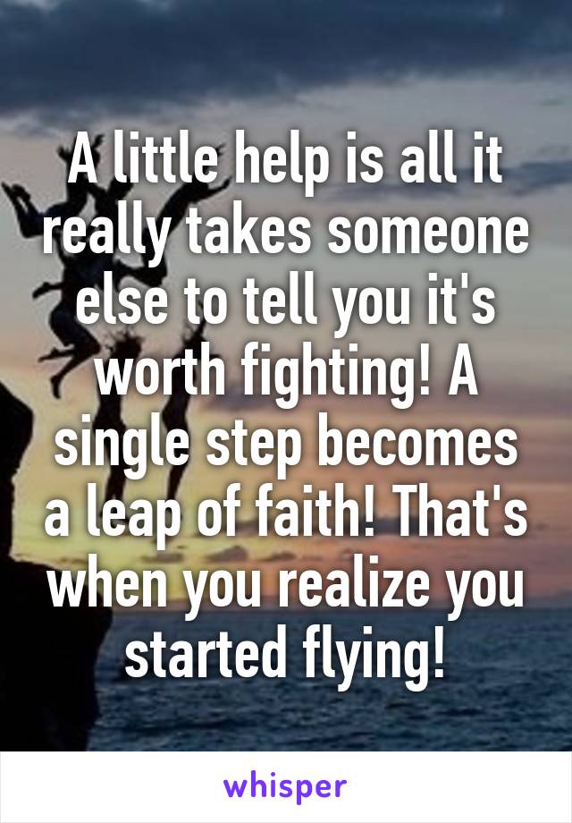 A little help is all it really takes someone else to tell you it's worth fighting! A single step becomes a leap of faith! That's when you realize you started flying!