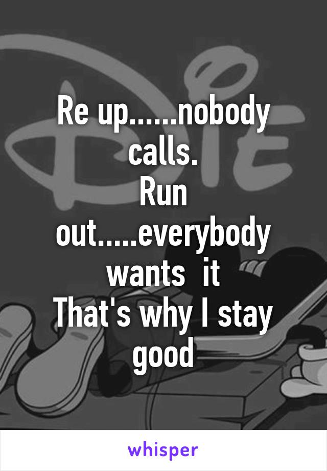 Re up......nobody calls.
Run out.....everybody wants  it
That's why I stay good