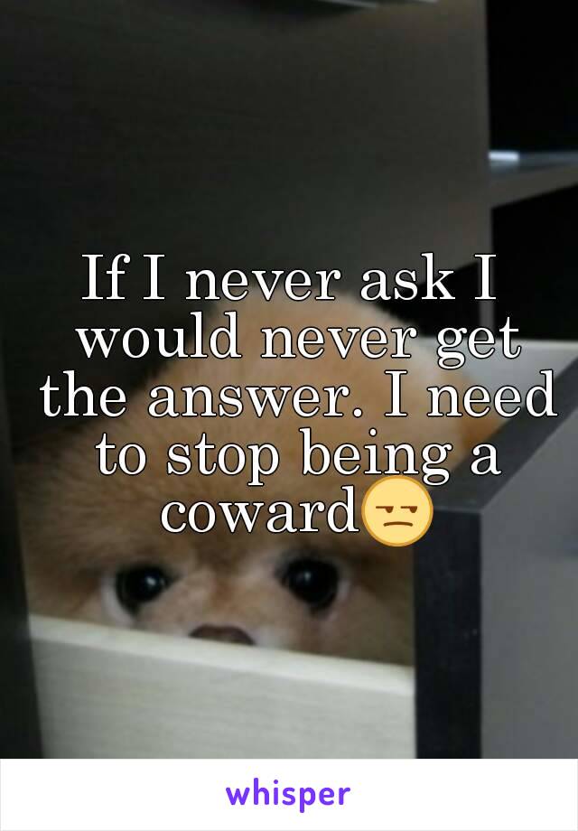 If I never ask I would never get the answer. I need to stop being a coward😒