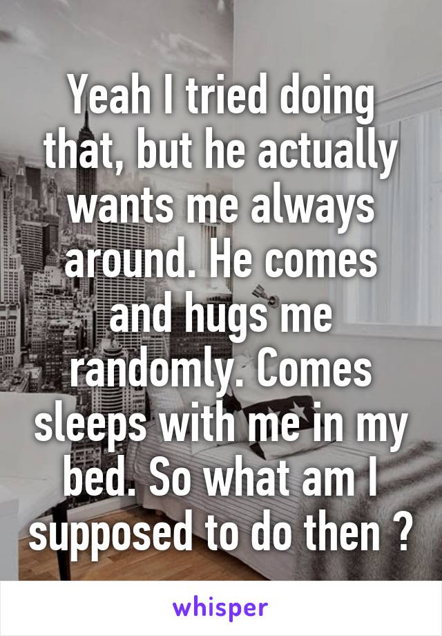 Yeah I tried doing that, but he actually wants me always around. He comes and hugs me randomly. Comes sleeps with me in my bed. So what am I supposed to do then ?