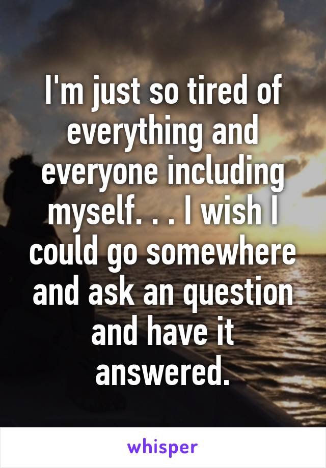 I'm just so tired of everything and everyone including myself. . . I wish I could go somewhere and ask an question and have it answered.