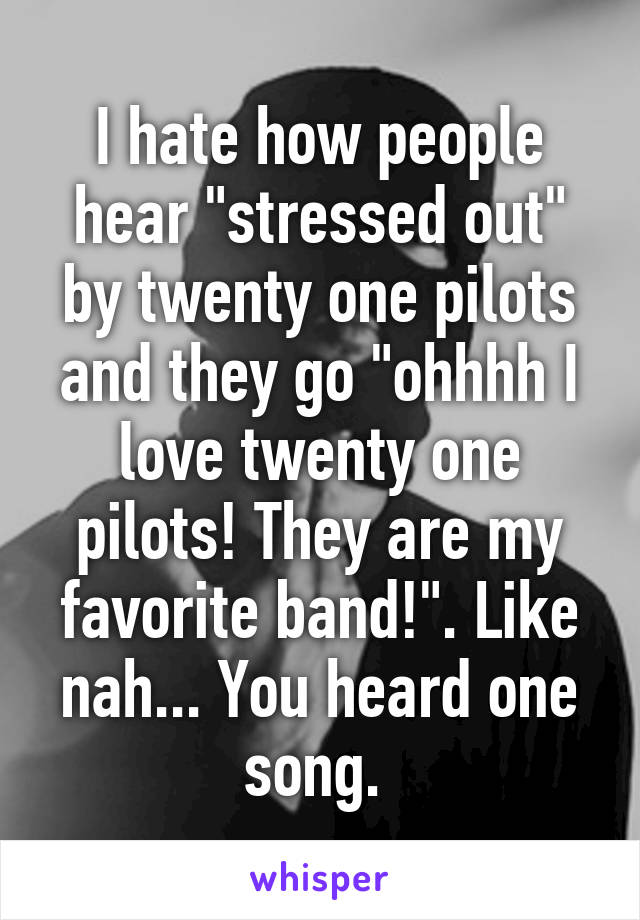 I hate how people hear "stressed out" by twenty one pilots and they go "ohhhh I love twenty one pilots! They are my favorite band!". Like nah... You heard one song. 