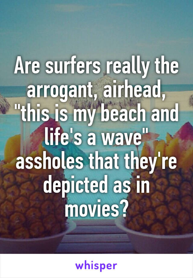 Are surfers really the arrogant, airhead, "this is my beach and life's a wave" assholes that they're depicted as in movies?