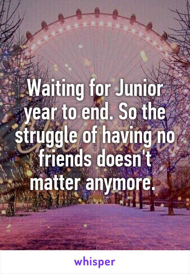 Waiting for Junior year to end. So the struggle of having no friends doesn't matter anymore. 