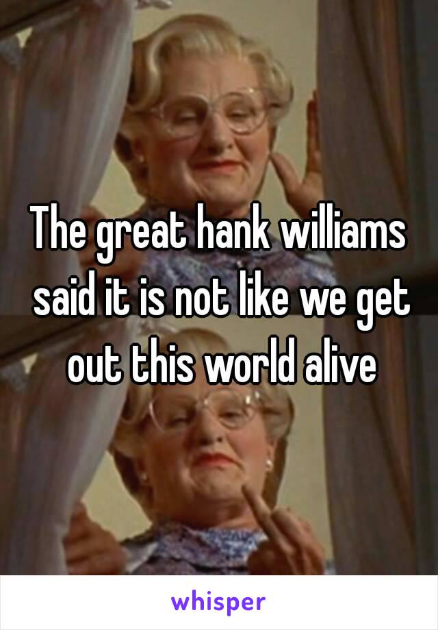 The great hank williams said it is not like we get out this world alive