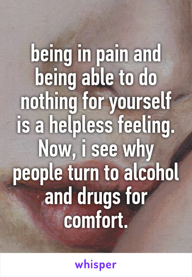 being in pain and being able to do nothing for yourself is a helpless feeling. Now, i see why people turn to alcohol and drugs for comfort.