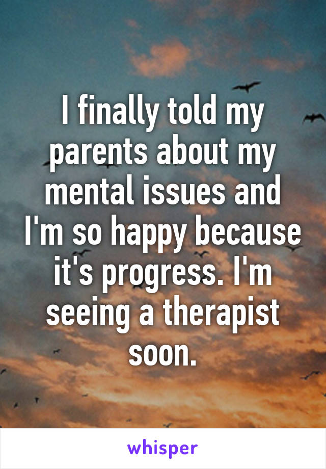 I finally told my parents about my mental issues and I'm so happy because it's progress. I'm seeing a therapist soon.