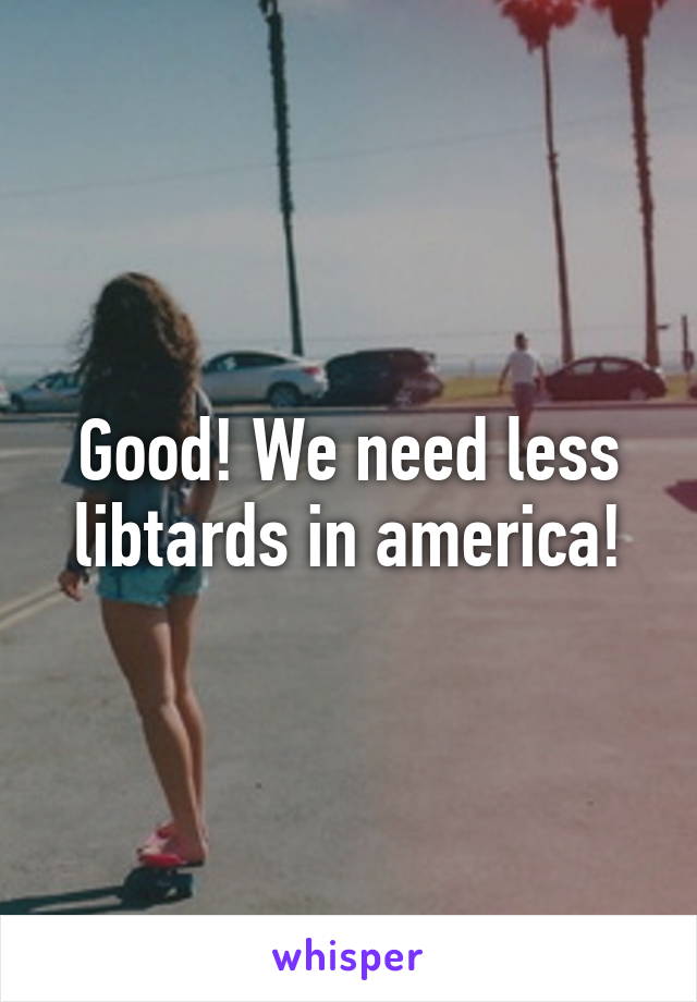 Good! We need less libtards in america!