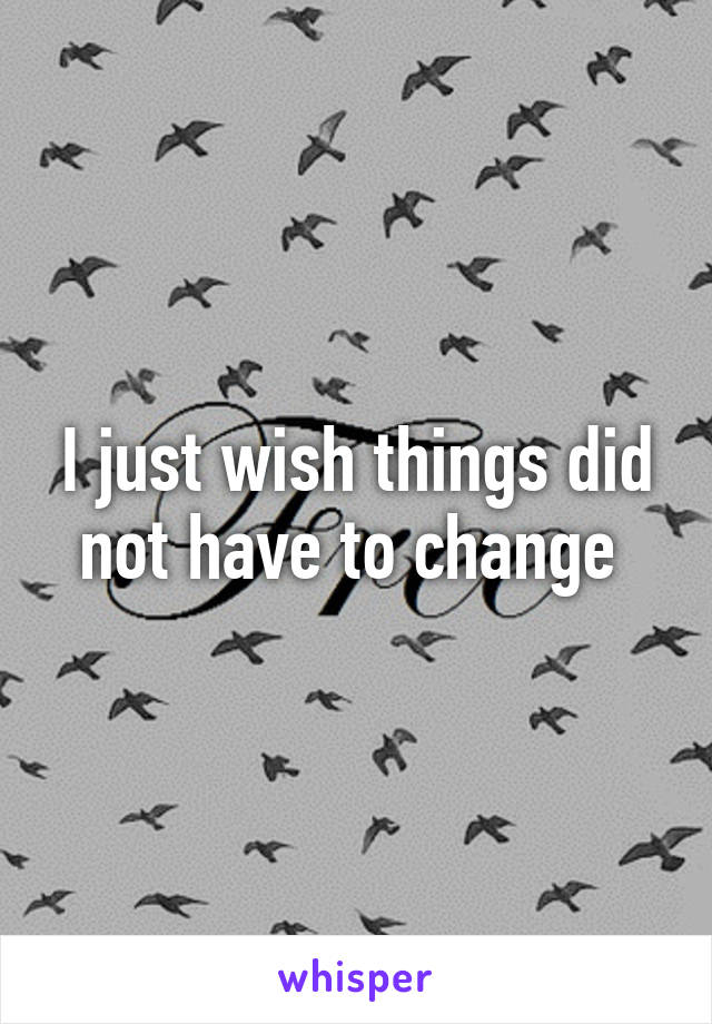 I just wish things did not have to change 