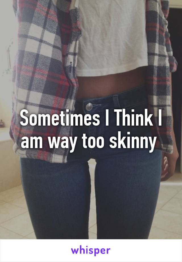 Sometimes I Think I am way too skinny 