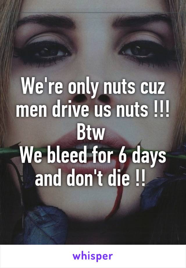 We're only nuts cuz men drive us nuts !!! Btw 
We bleed for 6 days and don't die !! 