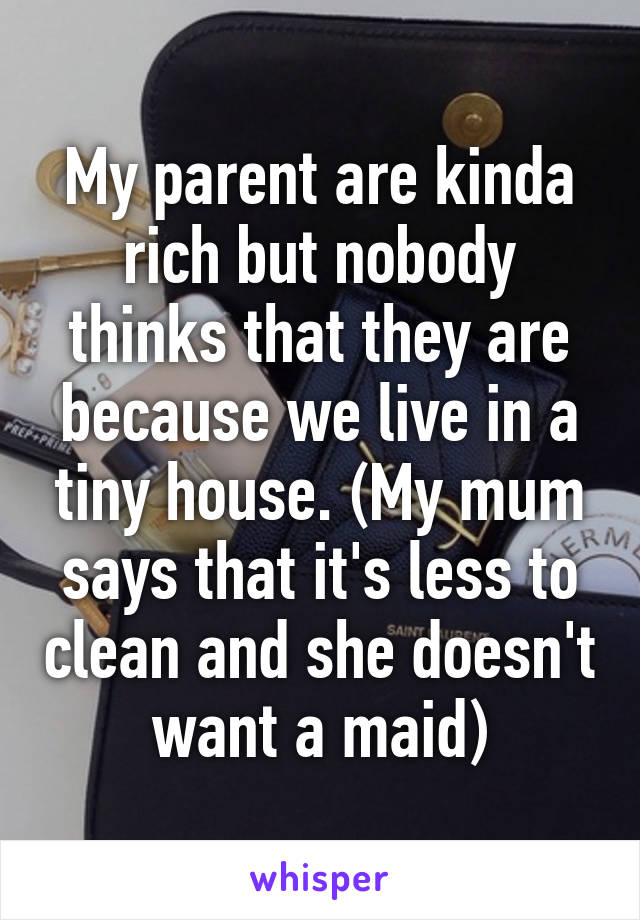 My parent are kinda rich but nobody thinks that they are because we live in a tiny house. (My mum says that it's less to clean and she doesn't want a maid)