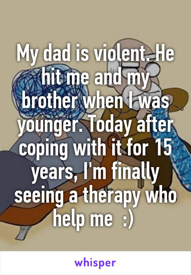 My dad is violent. He hit me and my brother when I was younger. Today after coping with it for 15 years, I'm finally seeing a therapy who help me  :) 