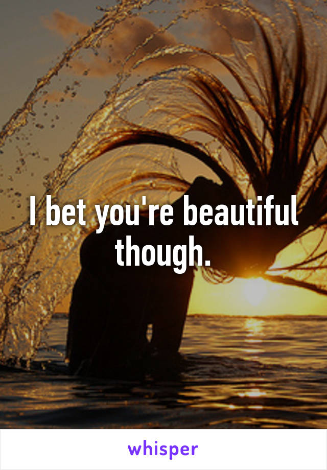 I bet you're beautiful though.