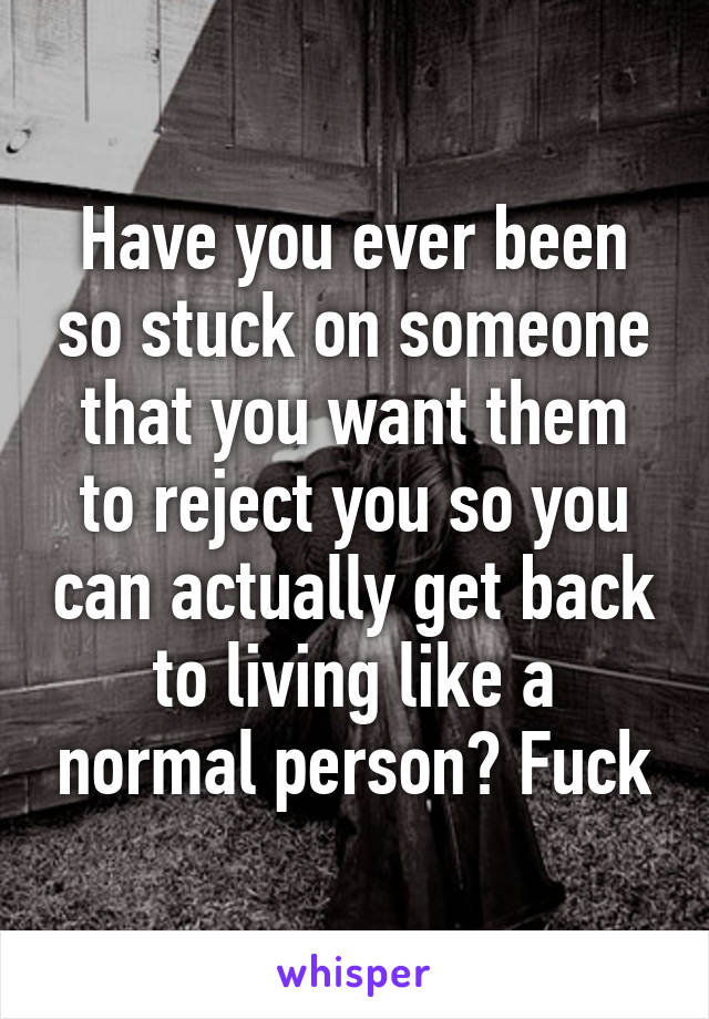 Have you ever been so stuck on someone that you want them to reject you so you can actually get back to living like a normal person? Fuck