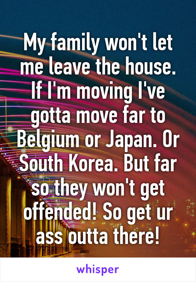 My family won't let me leave the house. If I'm moving I've gotta move far to Belgium or Japan. Or South Korea. But far so they won't get offended! So get ur ass outta there!