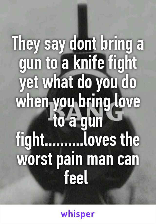 They say dont bring a gun to a knife fight yet what do you do when you bring love to a gun fight..........loves the worst pain man can feel 