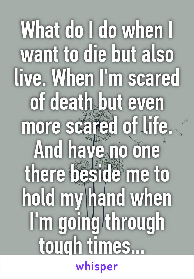 What do I do when I want to die but also live. When I'm scared of death but even more scared of life. And have no one there beside me to hold my hand when I'm going through tough times...  