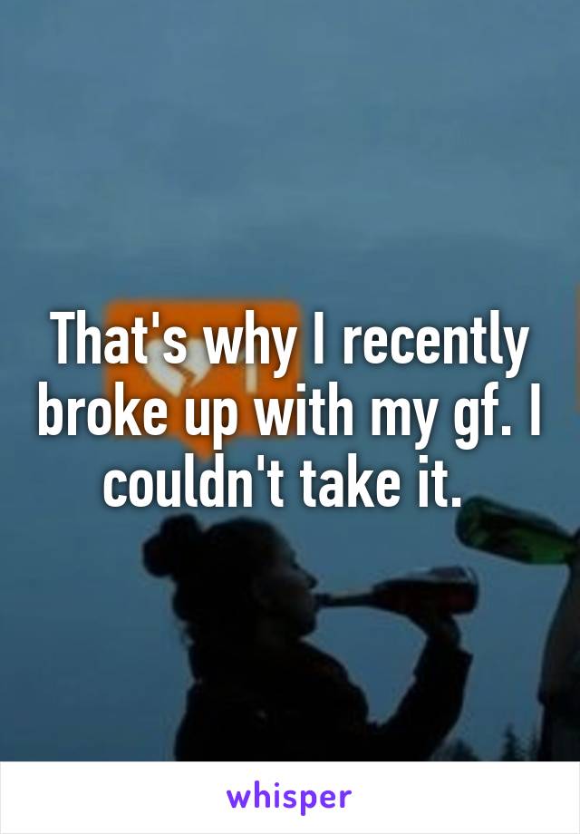 That's why I recently broke up with my gf. I couldn't take it. 