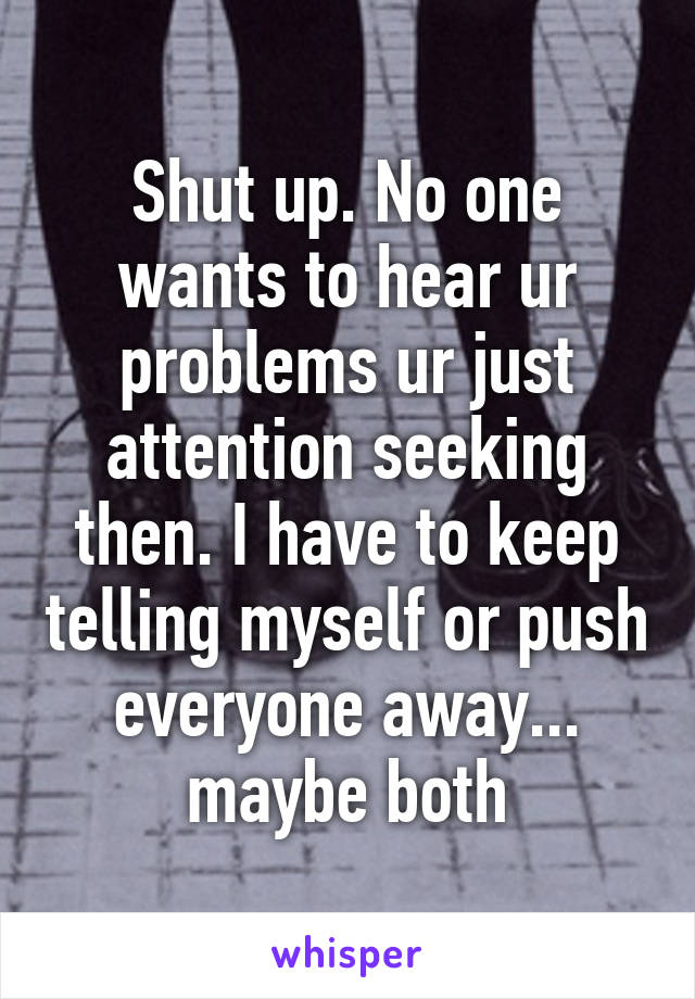 Shut up. No one wants to hear ur problems ur just attention seeking then. I have to keep telling myself or push everyone away... maybe both