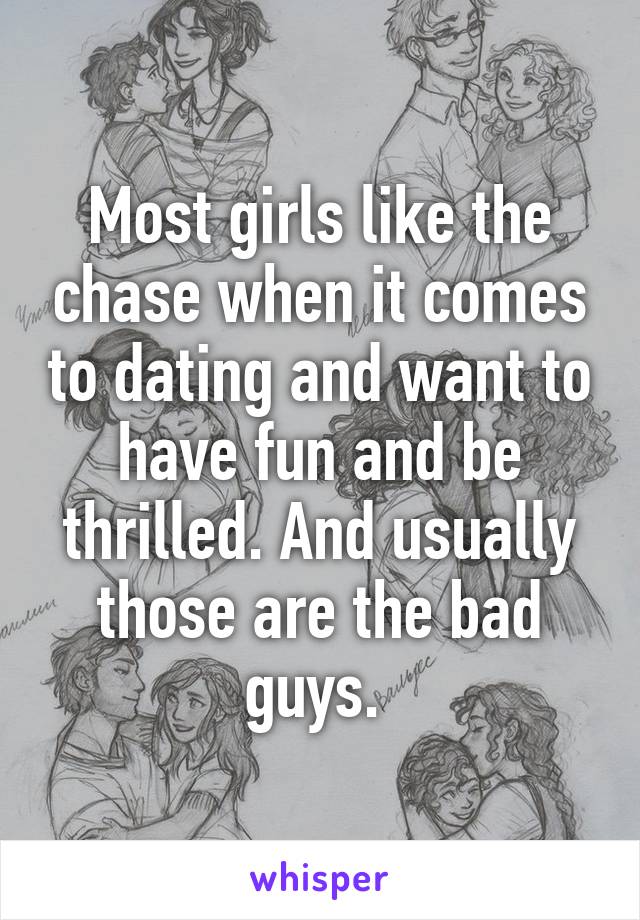 Most girls like the chase when it comes to dating and want to have fun and be thrilled. And usually those are the bad guys. 