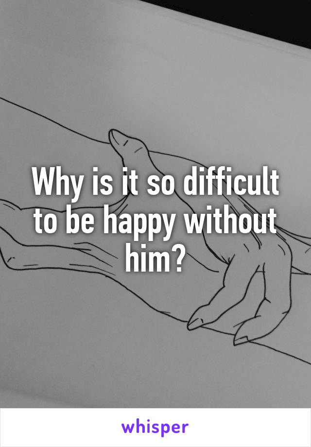 Why is it so difficult to be happy without him?