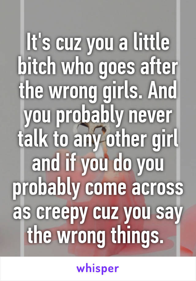 It's cuz you a little bitch who goes after the wrong girls. And you probably never talk to any other girl and if you do you probably come across as creepy cuz you say the wrong things. 