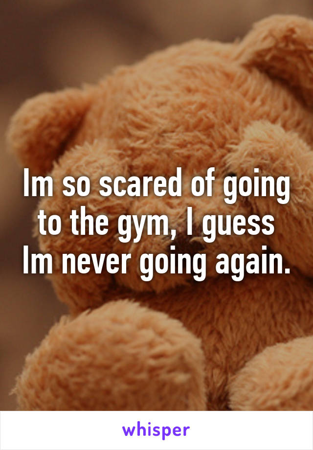 Im so scared of going to the gym, I guess Im never going again.