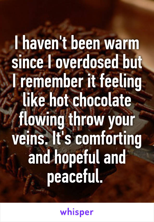 I haven't been warm since I overdosed but I remember it feeling like hot chocolate flowing throw your veins. It's comforting and hopeful and peaceful. 