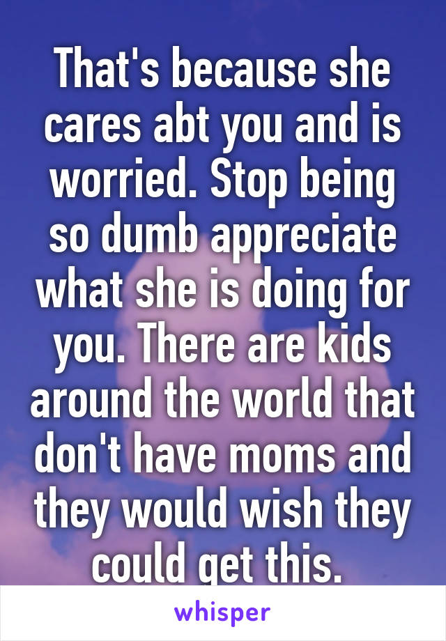 That's because she cares abt you and is worried. Stop being so dumb appreciate what she is doing for you. There are kids around the world that don't have moms and they would wish they could get this. 