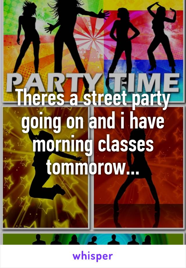 Theres a street party going on and i have morning classes tommorow...