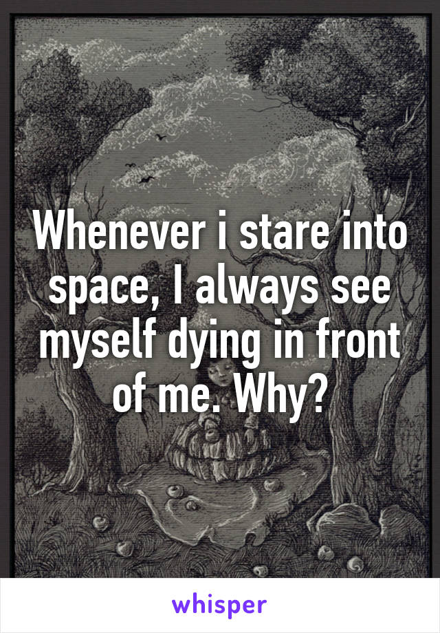 Whenever i stare into space, I always see myself dying in front of me. Why?