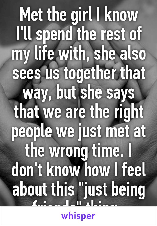 Met the girl I know I'll spend the rest of my life with, she also sees us together that way, but she says that we are the right people we just met at the wrong time. I don't know how I feel about this "just being friends" thing. 