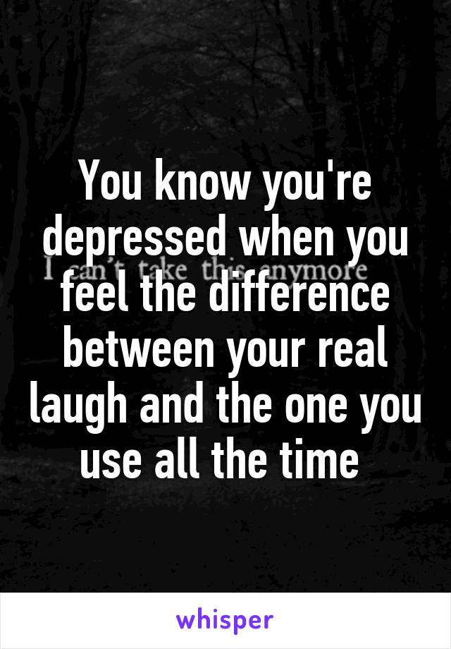 You know you're depressed when you feel the difference between your real laugh and the one you use all the time 