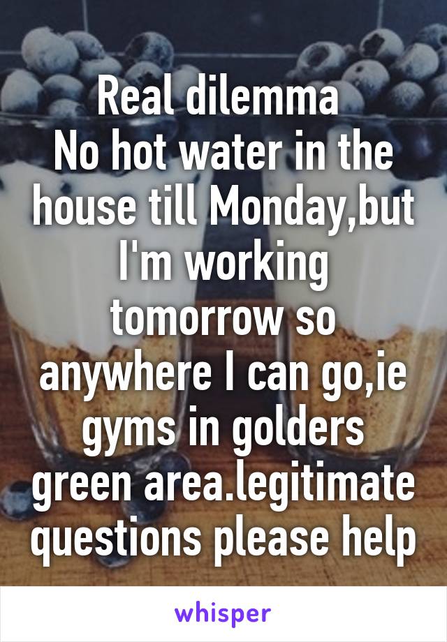 Real dilemma 
No hot water in the house till Monday,but I'm working tomorrow so anywhere I can go,ie gyms in golders green area.legitimate questions please help