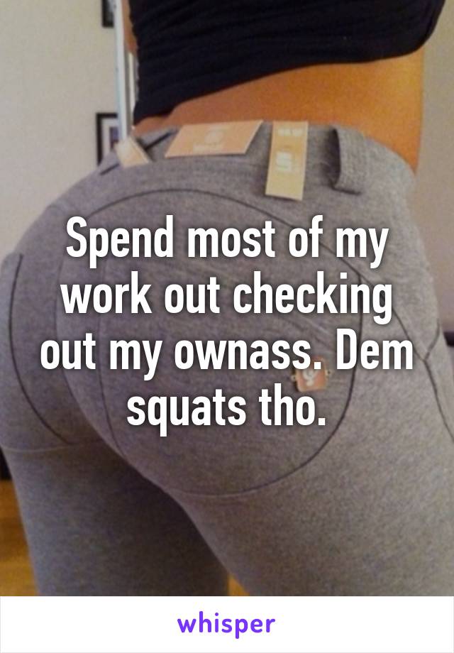 Spend most of my work out checking out my ownass. Dem squats tho.