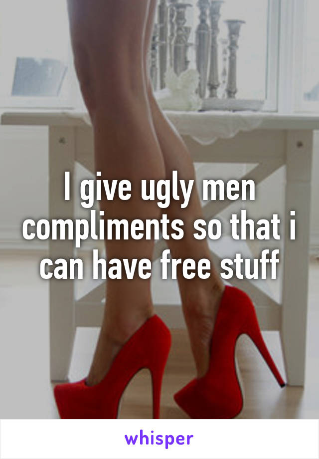 I give ugly men compliments so that i can have free stuff