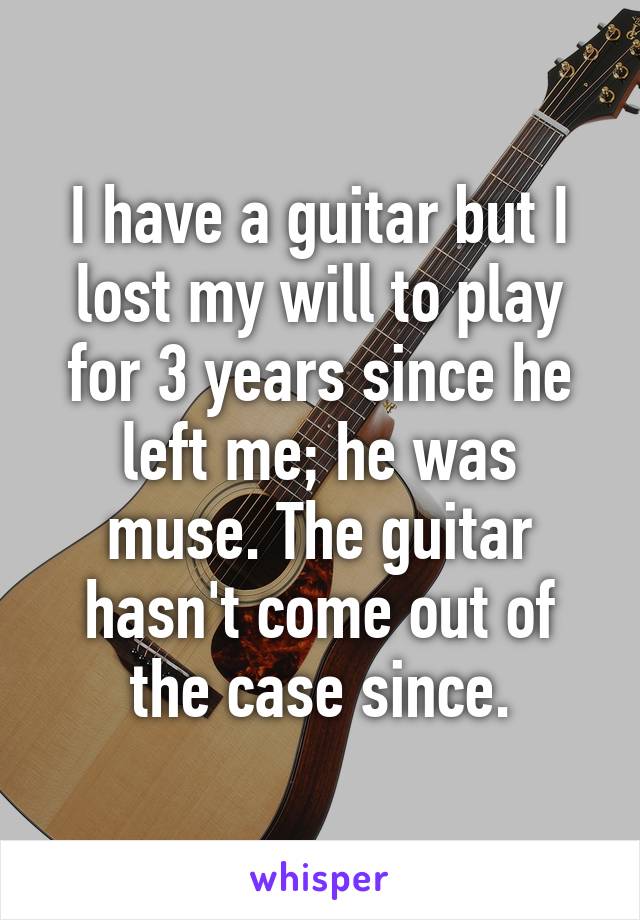 I have a guitar but I lost my will to play for 3 years since he left me; he was muse. The guitar hasn't come out of the case since.