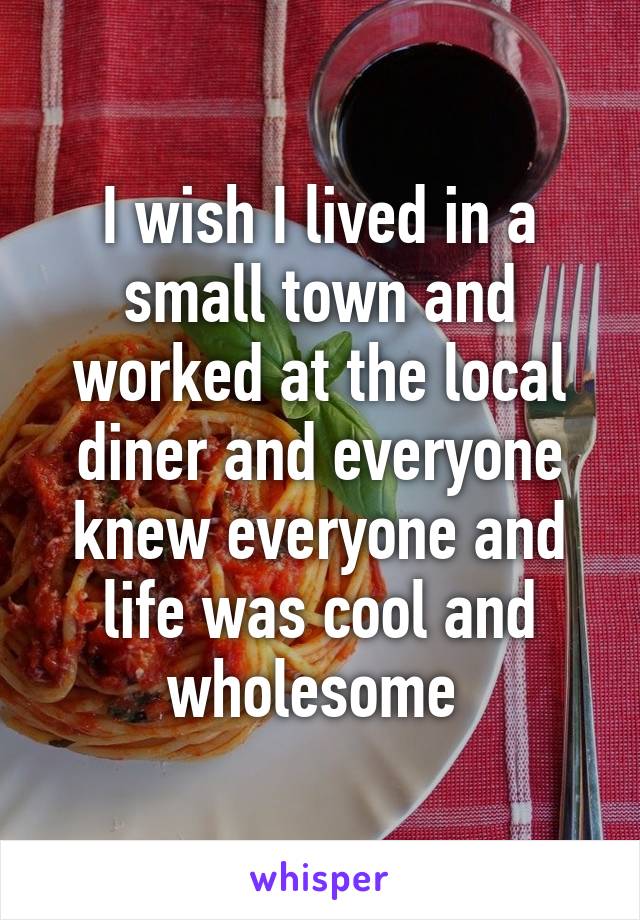 I wish I lived in a small town and worked at the local diner and everyone knew everyone and life was cool and wholesome 