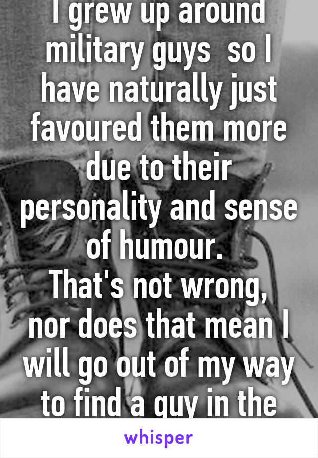 I grew up around military guys  so I have naturally just favoured them more due to their personality and sense of humour. 
That's not wrong, nor does that mean I will go out of my way to find a guy in the military :|