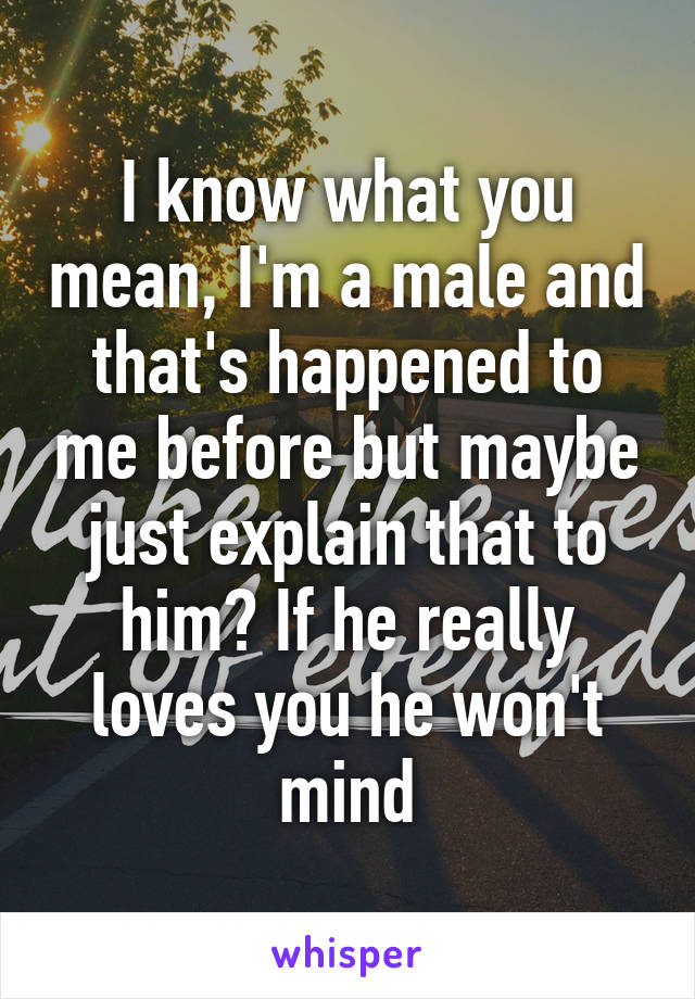 I know what you mean, I'm a male and that's happened to me before but maybe just explain that to him? If he really loves you he won't mind