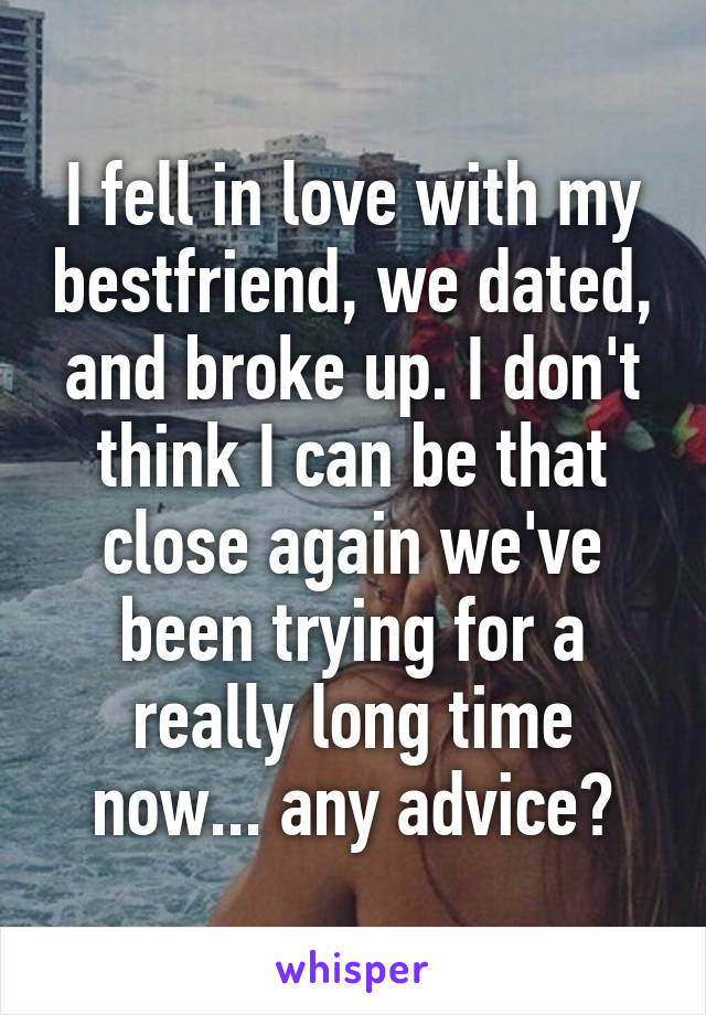 I fell in love with my bestfriend, we dated, and broke up. I don't think I can be that close again we've been trying for a really long time now... any advice?