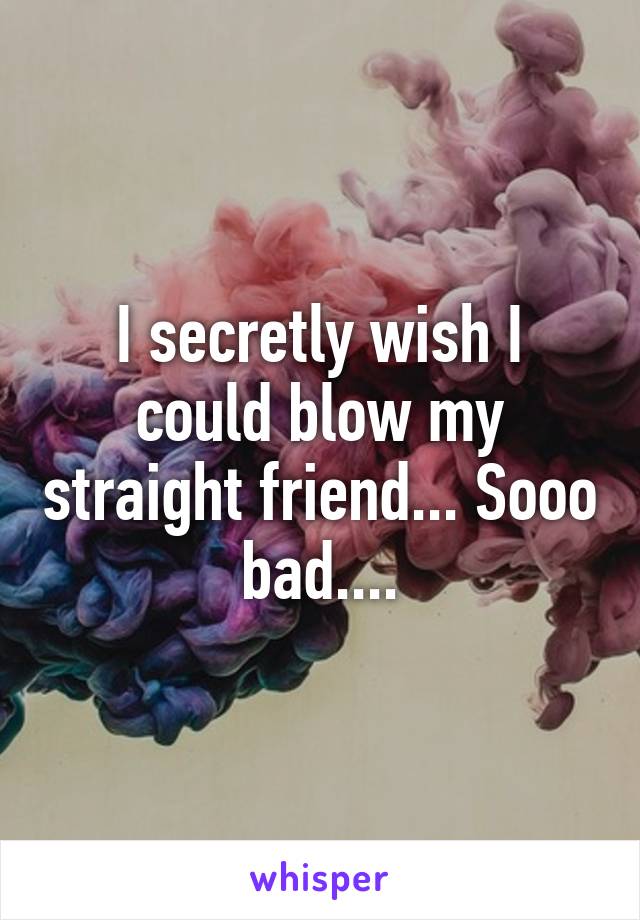 I secretly wish I could blow my straight friend... Sooo bad....