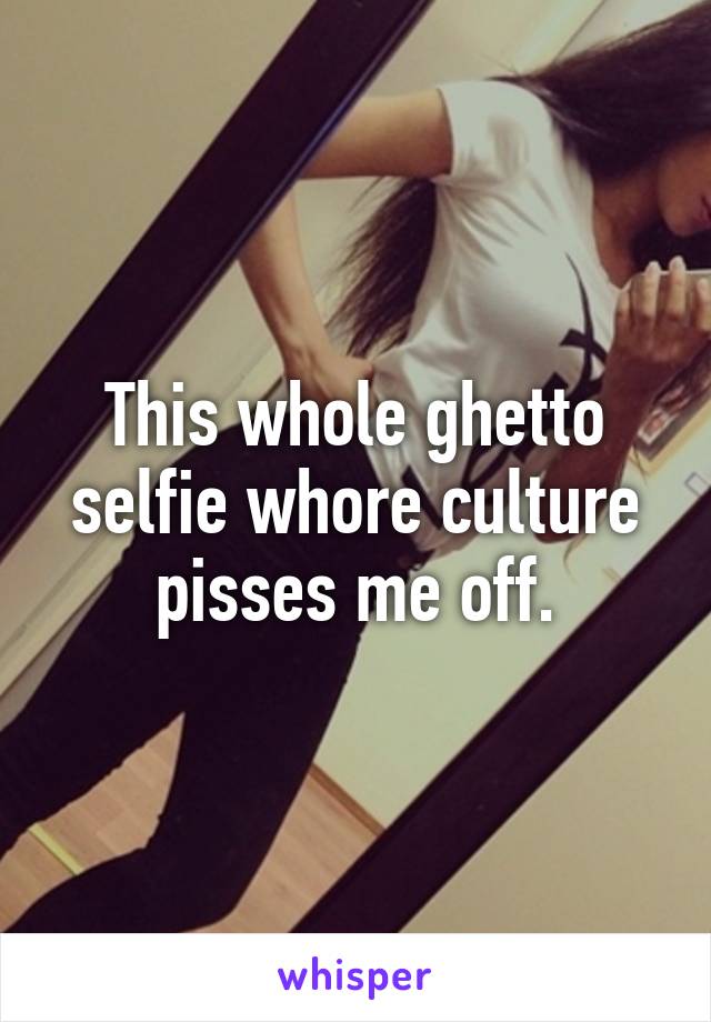 This whole ghetto selfie whore culture pisses me off.