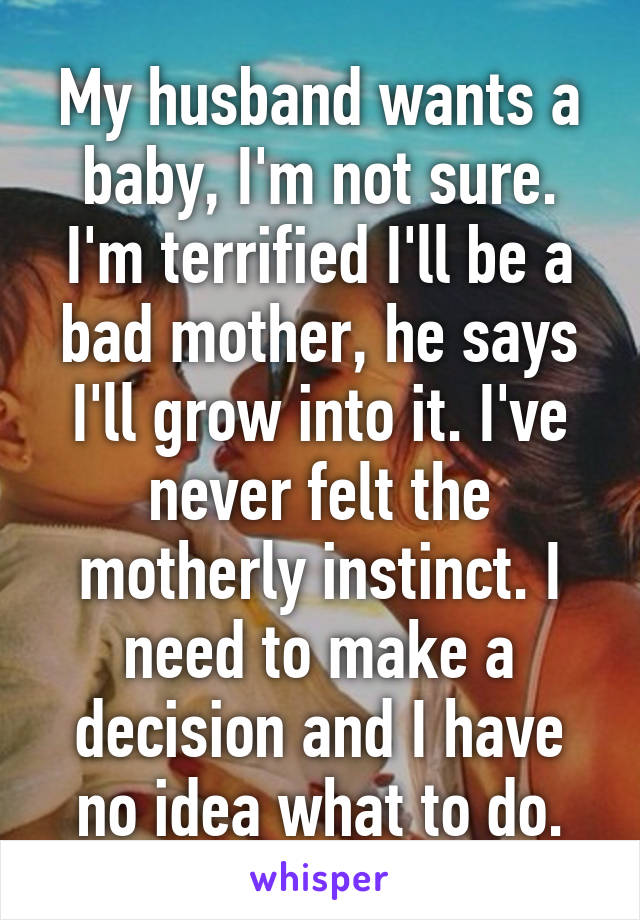 My husband wants a baby, I'm not sure. I'm terrified I'll be a bad mother, he says I'll grow into it. I've never felt the motherly instinct. I need to make a decision and I have no idea what to do.