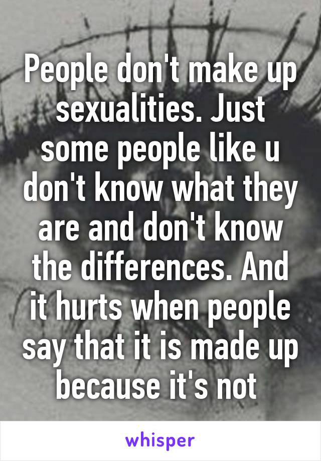 People don't make up sexualities. Just some people like u don't know what they are and don't know the differences. And it hurts when people say that it is made up because it's not 