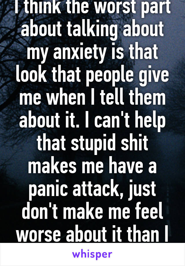 I think the worst part about talking about my anxiety is that look that people give me when I tell them about it. I can't help that stupid shit makes me have a panic attack, just don't make me feel worse about it than I already do.