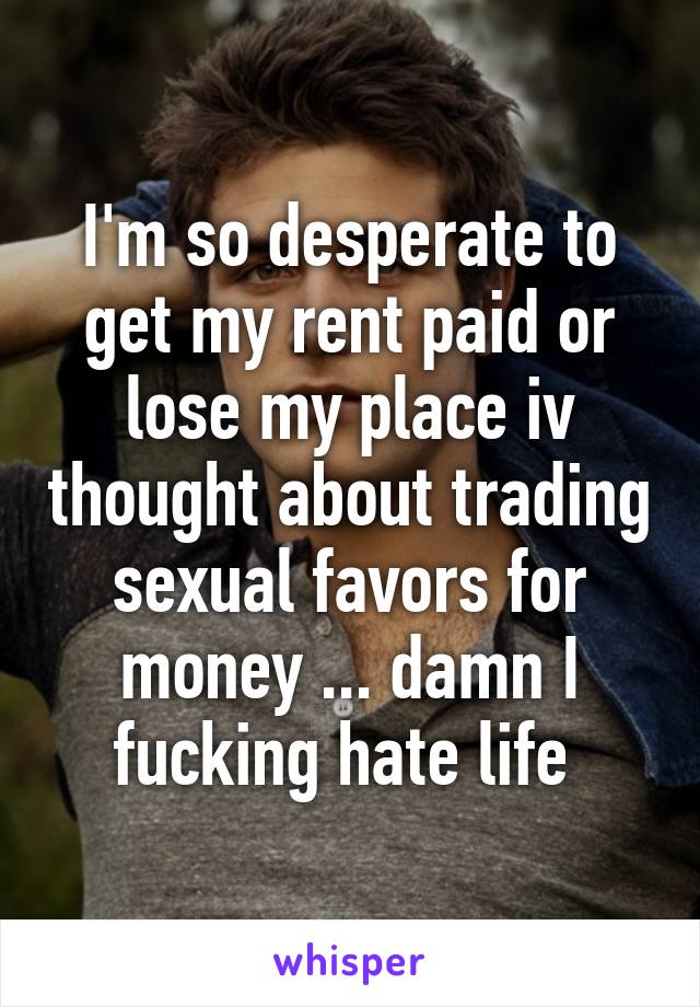 I'm so desperate to get my rent paid or lose my place iv thought about trading sexual favors for money ... damn I fucking hate life 